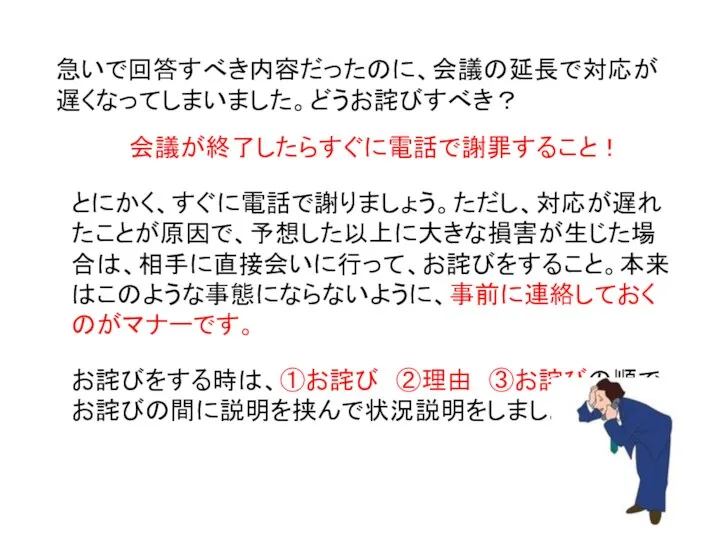 急いで回答すべき内容だったのに、会議の延長で対応が遅くなってしまいました。どうお詫びすべき？ 会議が終了したらすぐに電話で謝罪すること！ とにかく、すぐに電話で謝りましょう。ただし、対応が遅れたことが原因で、予想した以上に大きな損害が生じた場合は、相手に直接会いに行って、お詫びをすること。本来はこのような事態にならないように、事前に連絡しておくのがマナーです。 お詫びをする時は、①お詫び ②理由 ③お詫びの順で、お詫びの間に説明を挟んで状況説明をしましょう。