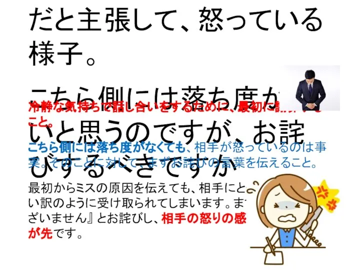 先方の指示に従ったら、ミスが発生しました。しかし、先方はこちら側のミスだと主張して、怒っている様子。 こちら側には落ち度がないと思うのですが、お詫びするべきですか 冷静な気持ちで話し合いをするために、最初に謝罪すること。 こちら側には落ち度がなくても、相手が怒っているのは事実。そのことに対して、まずお詫びの言葉を伝えること。 最初からミスの原因を伝えても、相手にとってはただの言い訳のように受け取られてしまいます。まずは 『申し訳ございません』 とお詫びし、相手の怒りの感情を鎮めることが先です。