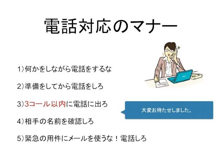 電話対応のマナー 1）何かをしながら電話をするな 2）準備をしてから電話をしろ 3）3コール以内に電話に出ろ 4）相手の名前を確認しろ 5）緊急の用件にメールを使うな！電話しろ 大変お待たせしました。