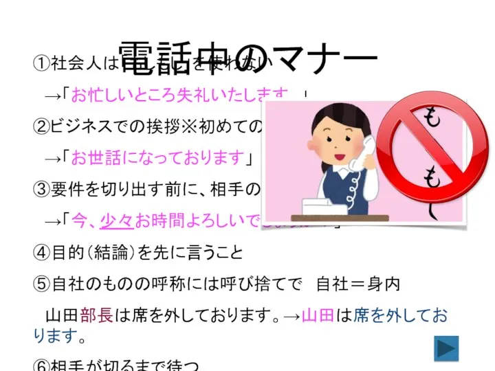 ①社会人は「もしもし」を使わない →「お忙しいところ失礼いたします。」 ②ビジネスでの挨拶※初めての時でも →「お世話になっております」 ③要件を切り出す前に、相手の都合を聞く →「今、少々お時間よろしいでしょうか？」 ④目的（結論）を先に言うこと ⑤自社のものの呼称には呼び捨てで 自社＝身内 山田部長は席を外しております。→山田は席を外しております。 ⑥相手が切るまで待つ 電話中のマナー