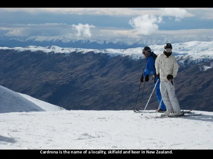 Cardrona is the name of a locality, skifield and beer in New Zealand.