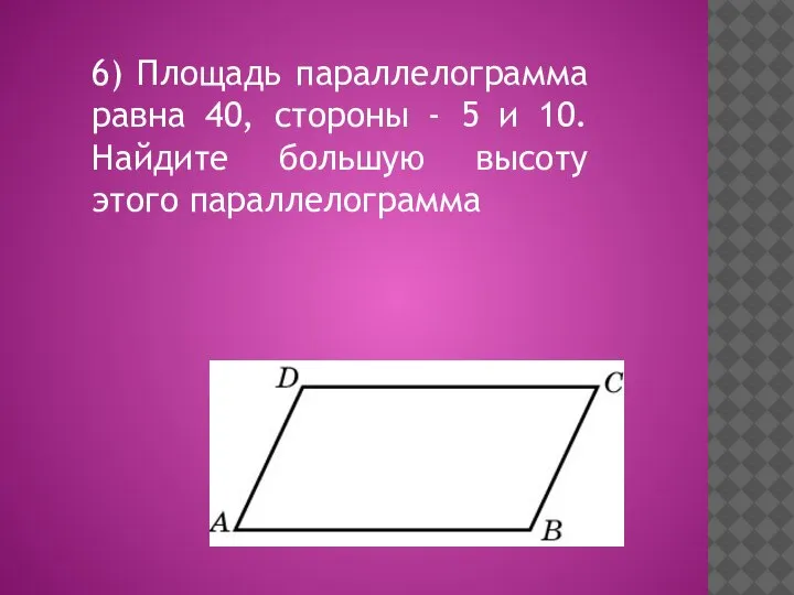 6) Площадь параллелограмма равна 40, стороны - 5 и 10. Найдите большую высоту этого параллелограмма