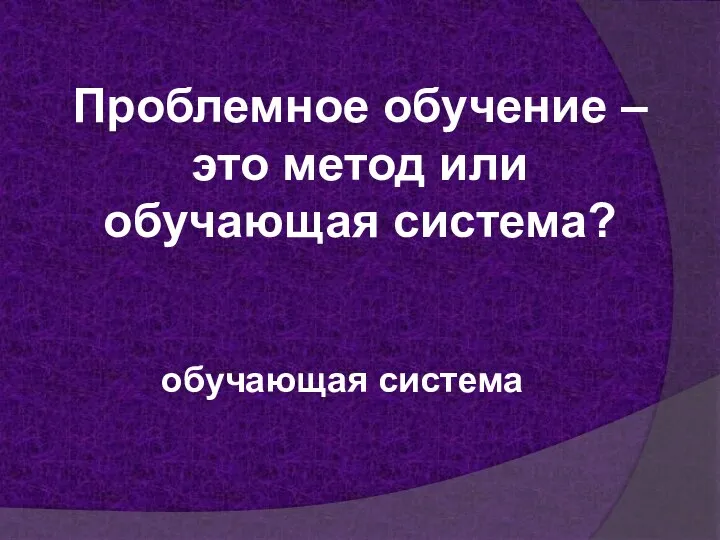 Проблемное обучение – это метод или обучающая система? обучающая система