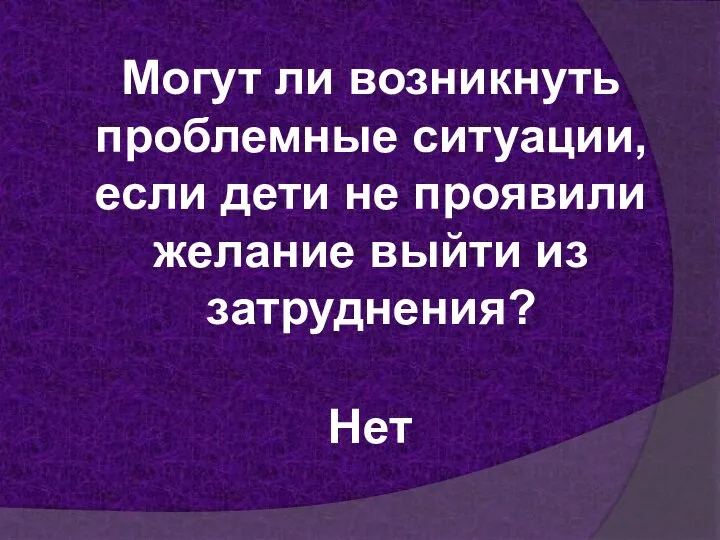 Могут ли возникнуть проблемные ситуации, если дети не проявили желание выйти из затруднения? Нет