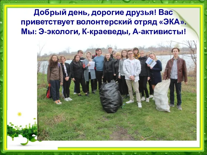 Добрый день, дорогие друзья! Вас приветствует волонтерский отряд «ЭКА». Мы: Э-экологи, К-краеведы, А-активисты!