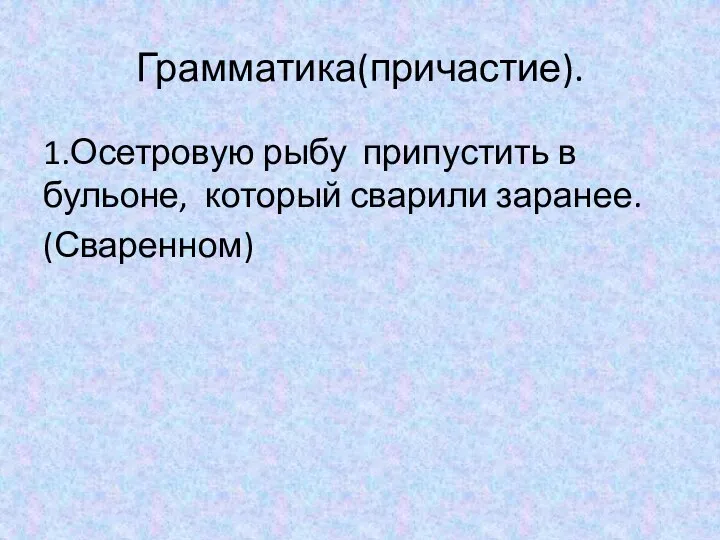 Грамматика(причастие). 1.Осетровую рыбу припустить в бульоне, который сварили заранее. (Сваренном)