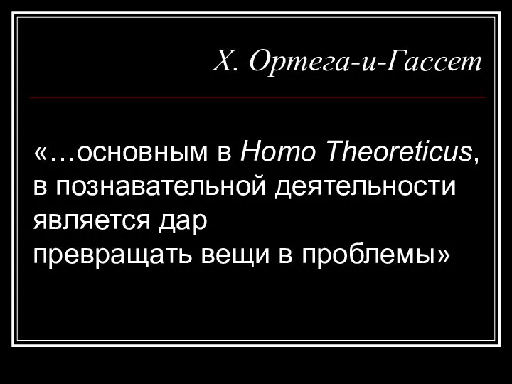 Х. Ортега-и-Гассет «…основным в Homo Theoreticus, в познавательной деятельности является дар превращать вещи в проблемы»