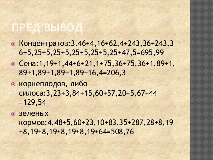 ПРЕД ВЫВОД Концентратов:3.46+4,16+62,4+243,36+243,36+5,25+5,25+5,25+5,25+5,25+47,5=695,99 Сена:1,19+1,44+6+21,1+75,36+75,36+1,89+1,89+1,89+1,89+1,89+16,4=206,3 корнеплодов, либо силоса:3,23+3,84+15,60+57,20+5,67+44 =129,54 зеленых кормов:4,48+5,60+23,10+83,35+287,28+8,19+8,19+8,19+8,19+8,19+64=508,76