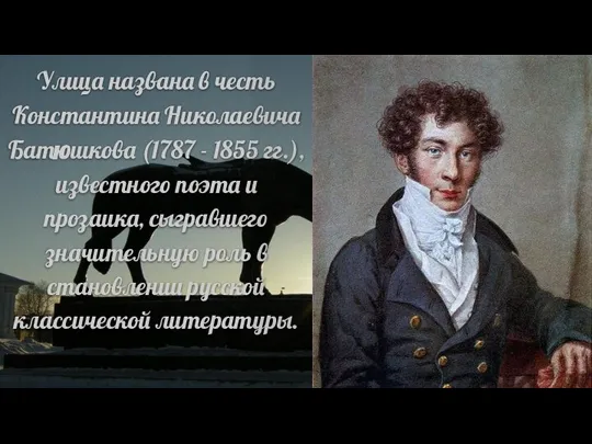 Улица названа в честь Константина Николаевича Батюшкова (1787 - 1855 гг.), известного