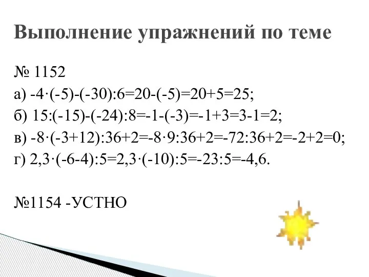 № 1152 а) -4·(-5)-(-30):6=20-(-5)=20+5=25; б) 15:(-15)-(-24):8=-1-(-3)=-1+3=3-1=2; в) -8·(-3+12):36+2=-8·9:36+2=-72:36+2=-2+2=0; г) 2,3·(-6-4):5=2,3·(-10):5=-23:5=-4,6. №1154 -УСТНО Выполнение упражнений по теме