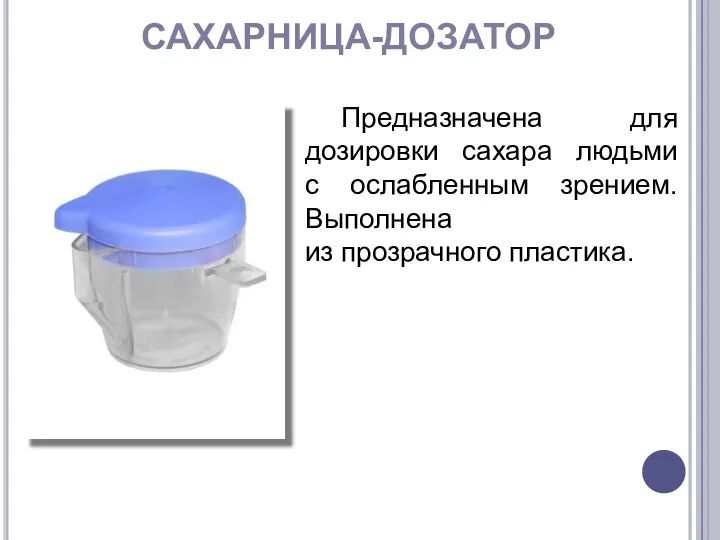 САХАРНИЦА-ДОЗАТОР Предназначена для дозировки сахара людьми с ослабленным зрением. Выполнена из прозрачного пластика.