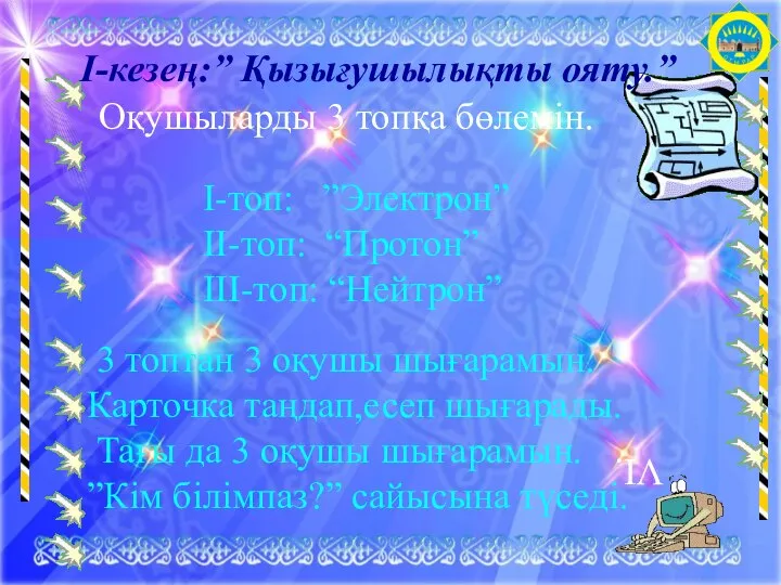 І-кезең:” Қызығушылықты ояту.” Оқушыларды 3 топқа бөлемін. І-топ: ”Электрон” ІІ-топ: “Протон” ІІІ-топ: