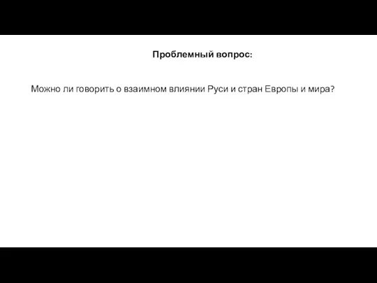 Проблемный вопрос: Можно ли говорить о взаимном влиянии Руси и стран Европы и мира?