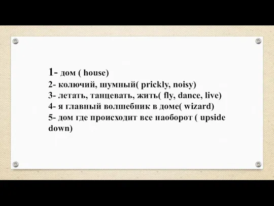 1- дом ( house) 2- колючий, шумный( prickly, noisy) 3- летать, танцевать,