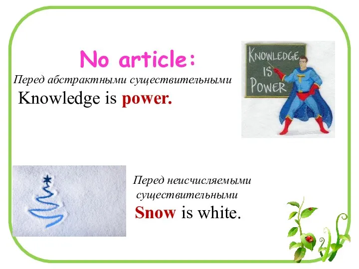 No article: Перед абстрактными существительными Knowledge is power. Перед неисчисляемыми существительными Snow is white.