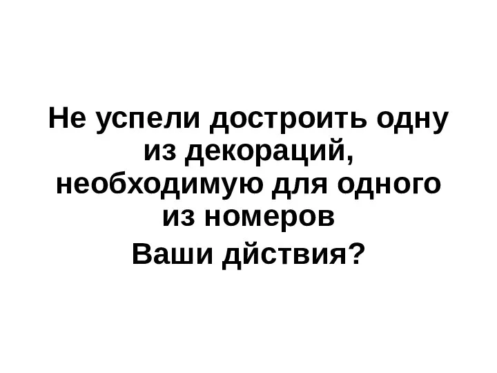 Не успели достроить одну из декораций, необходимую для одного из номеров Ваши дйствия?