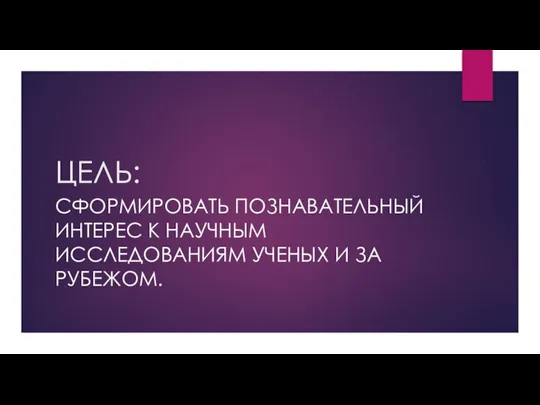 ЦЕЛЬ: СФОРМИРОВАТЬ ПОЗНАВАТЕЛЬНЫЙ ИНТЕРЕС К НАУЧНЫМ ИССЛЕДОВАНИЯМ УЧЕНЫХ И ЗА РУБЕЖОМ.