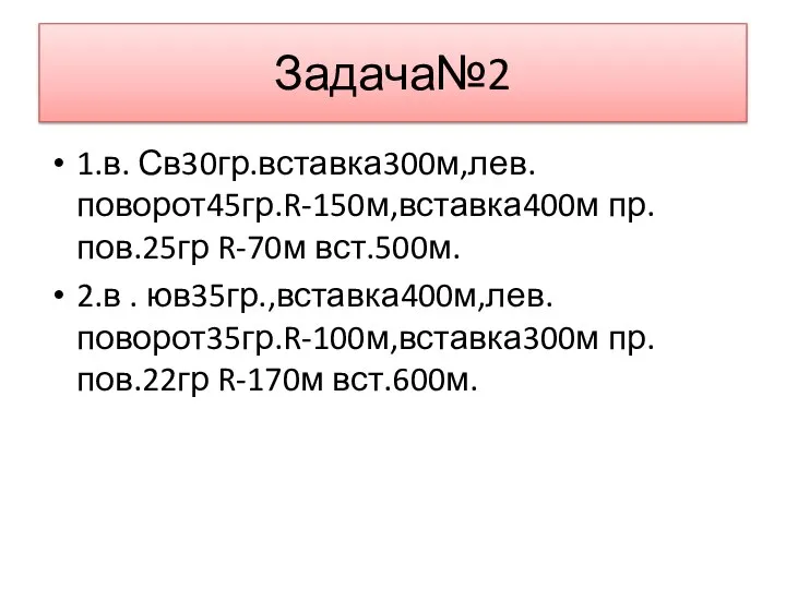 Задача№2 1.в. Св30гр.вставка300м,лев.поворот45гр.R-150м,вставка400м пр.пов.25гр R-70м вст.500м. 2.в . юв35гр.,вставка400м,лев.поворот35гр.R-100м,вставка300м пр.пов.22гр R-170м вст.600м.