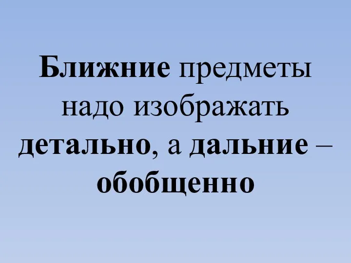 Ближние предметы надо изображать детально, а дальние – обобщенно