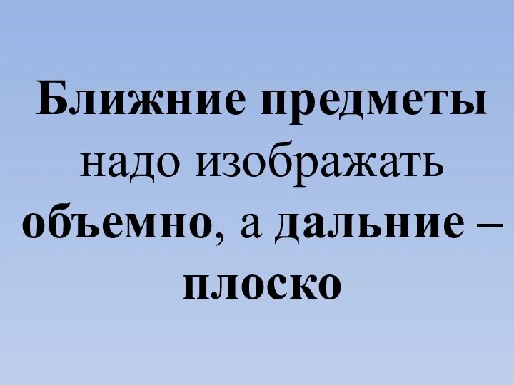 Ближние предметы надо изображать объемно, а дальние – плоско