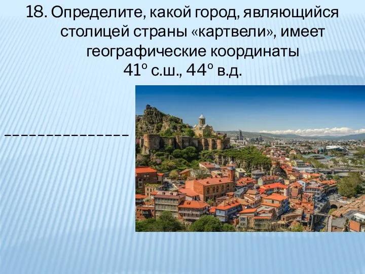 18. Определите, какой город, являющийся столицей страны «картвели», имеет географические координаты 41º с.ш., 44º в.д. _______________