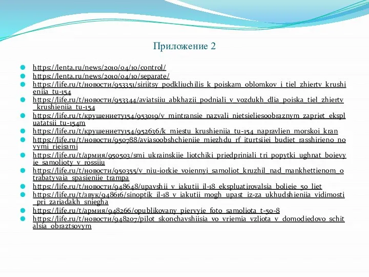 Приложение 2 https://lenta.ru/news/2010/04/10/control/ https://lenta.ru/news/2010/04/10/separate/ https://life.ru/t/новости/953351/siriitsy_podkliuchilis_k_poiskam_oblomkov_i_tiel_zhiertv_krushieniia_tu-154 https://life.ru/t/новости/953344/aviatsiiu_abkhazii_podniali_v_vozdukh_dlia_poiska_tiel_zhiertv_krushieniia_tu-154 https://life.ru/t/крушениету154/953019/v_mintransie_nazvali_nietsieliesoobraznym_zapriet_ekspluatatsii_tu-154m https://life.ru/t/крушениету154/952636/k_miestu_krushieniia_tu-154_napravlien_morskoi_kran https://life.ru/t/новости/950788/aviasoobshchieniie_miezhdu_rf_iturtsiiei_budiet_rasshirieno_novymi_rieisami https://life.ru/t/армия/950503/smi_ukrainskiie_liotchiki_priedpriniali_tri_popytki_ughnat_boievyie_samolioty_v_rossiiu https://life.ru/t/новости/950355/v_niu-iorkie_voiennyi_samoliot_kruzhil_nad_mankhettienom_otrabatyvaia_spasieniie_trampa https://life.ru/t/новости/948648/upavshii_v_iakutii_il-18_ekspluatirovalsia_bolieie_50_liet https://life.ru/t/звук/948616/sinoptik_il-18_v_iakutii_mogh_upast_iz-za_ukhudshieniia_vidimosti_pri_zariadakh_sniegha https://life.ru/t/армия/948266/opublikovany_piervyie_foto_samoliota_t-50-8 https://life.ru/t/новости/948207/pilot_skonchavshiisia_vo_vriemia_vzliota_v_domodiedovo_schitalsia_obraztsovym