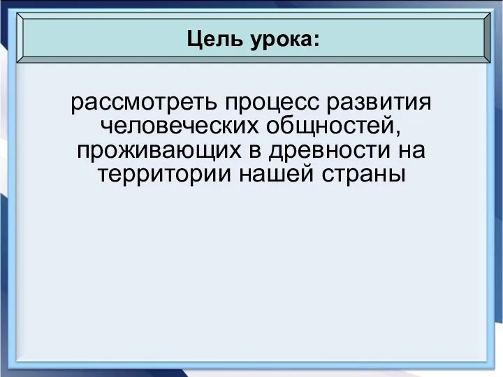 рассмотреть процесс развития человеческих общностей, проживающих в древности на территории нашей страны Цель урока: