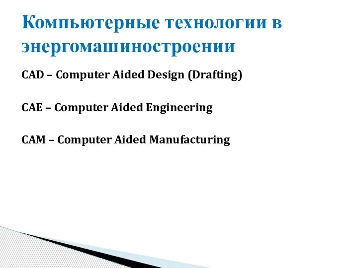 CAD – Computer Aided Design (Drafting) CAE – Computer Aided Engineering CAM