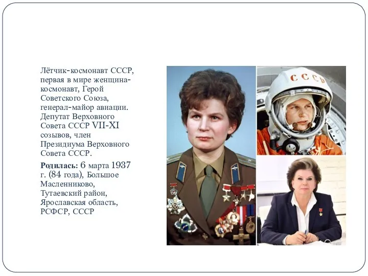 Лётчик-космонавт СССР, первая в мире женщина-космонавт, Герой Советского Союза, генерал-майор авиации. Депутат