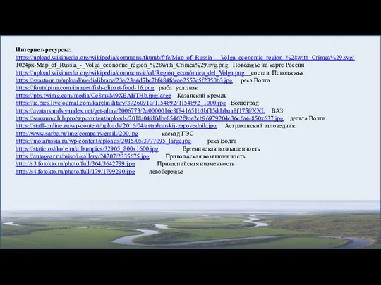 Интернет-ресурсы: https://upload.wikimedia.org/wikipedia/commons/thumb/f/fc/Map_of_Russia_-_Volga_economic_region_%28with_Crimea%29.svg/ 1024px-Map_of_Russia_-_Volga_economic_region_%28with_Crimea%29.svg.png Поволжье на карте России https://upload.wikimedia.org/wikipedia/commons/c/cd/Región_económica_del_Volga.png состав Поволжжья https://svastour.ru/upload/medialibrary/23e/23e4d7bc7bf484fdeae2552c5f2350b3.jpg река