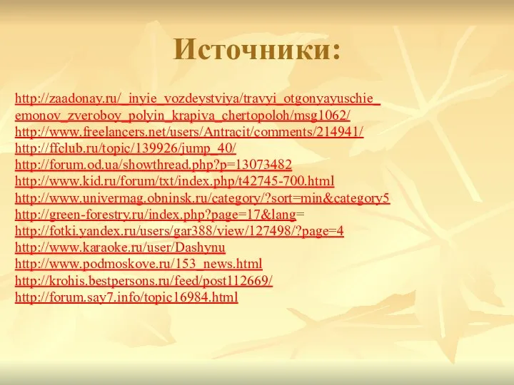 Источники: http://zaadonay.ru/_inyie_vozdeystviya/travyi_otgonyayuschie_ emonov_zveroboy_polyin_krapiva_chertopoloh/msg1062/ http://www.freelancers.net/users/Antracit/comments/214941/ http://ffclub.ru/topic/139926/jump_40/ http://forum.od.ua/showthread.php?p=13073482 http://www.kid.ru/forum/txt/index.php/t42745-700.html http://www.univermag.obninsk.ru/category/?sort=min&category5 http://green-forestry.ru/index.php?page=17&lang= http://fotki.yandex.ru/users/gar388/view/127498/?page=4 http://www.karaoke.ru/user/Dashynu http://www.podmoskove.ru/153_news.html http://krohis.bestpersons.ru/feed/post112669/ http://forum.say7.info/topic16984.html