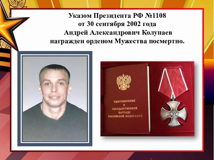 Указом Президента РФ №1108 от 30 сентября 2002 года Андрей Александрович Колупаев награжден орденом Мужества посмертно.