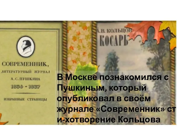 В Москве познакомился с Пушкиным, который опубликовал в своём журнале «Современник» сти-хотворение Кольцова
