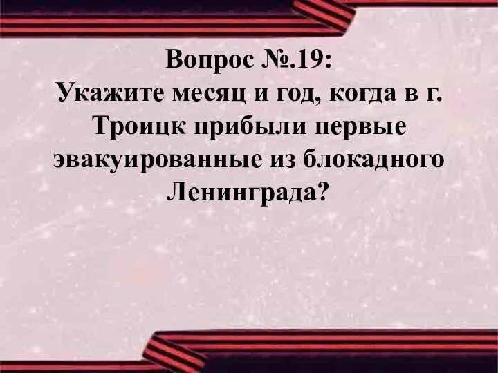 Вопрос №.19: Укажите месяц и год, когда в г.Троицк прибыли первые эвакуированные из блокадного Ленинграда?
