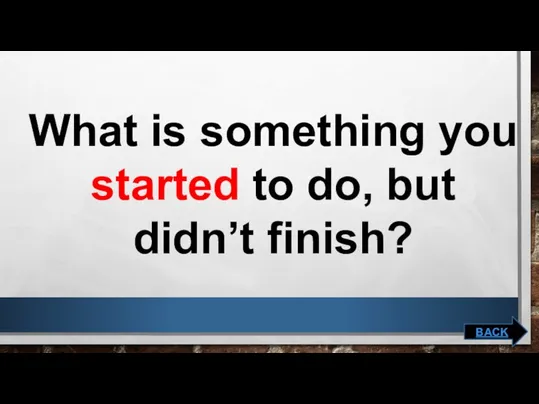 What is something you started to do, but didn’t finish? BACK