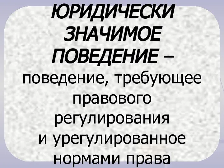 ЮРИДИЧЕСКИ ЗНАЧИМОЕ ПОВЕДЕНИЕ – поведение, требующее правового регулирования и урегулированное нормами права