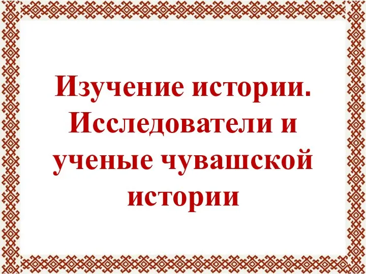 Изучение истории. Исследователи и ученые чувашской истории