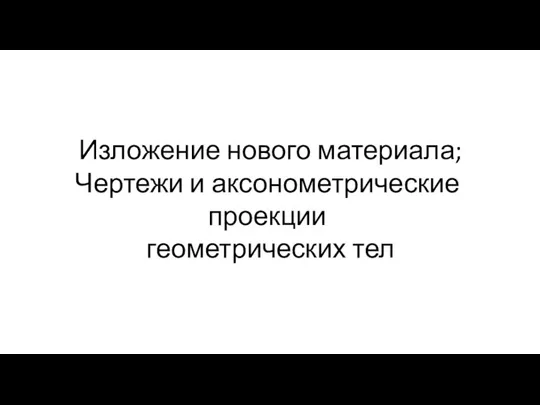 Изложение нового материала; Чертежи и аксонометрические проекции геометрических тел