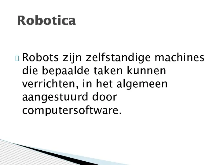 Robots zijn zelfstandige machines die bepaalde taken kunnen verrichten, in het algemeen aangestuurd door computersoftware. Robotica