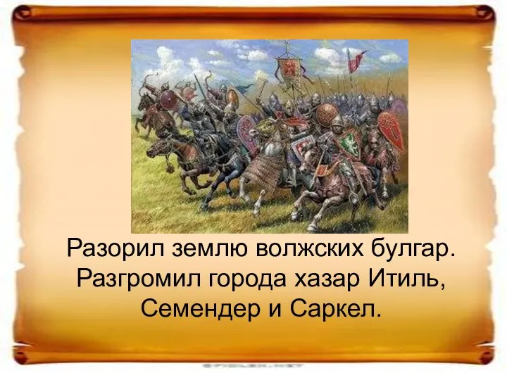 Разорил землю волжских булгар. Разгромил города хазар Итиль, Семендер и Саркел.