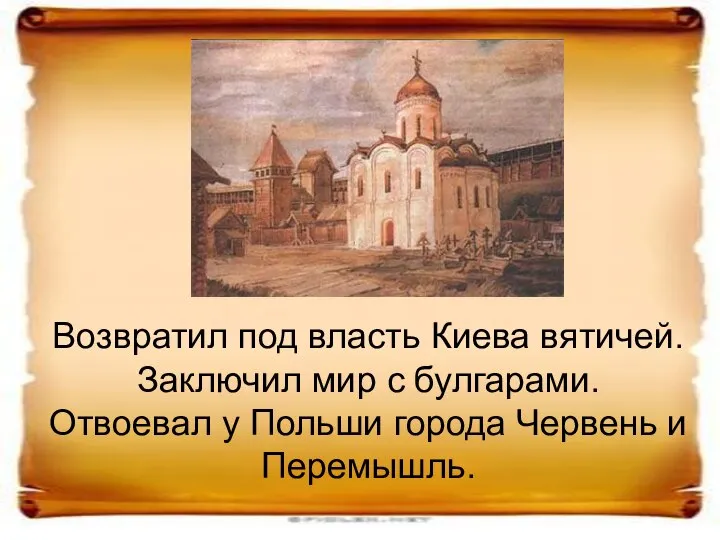 Возвратил под власть Киева вятичей. Заключил мир с булгарами. Отвоевал у Польши города Червень и Перемышль.