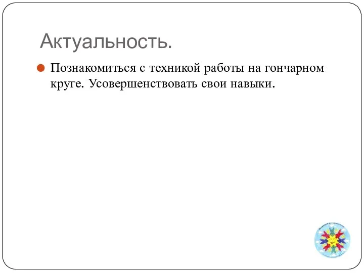 Актуальность. Познакомиться с техникой работы на гончарном круге. Усовершенствовать свои навыки.