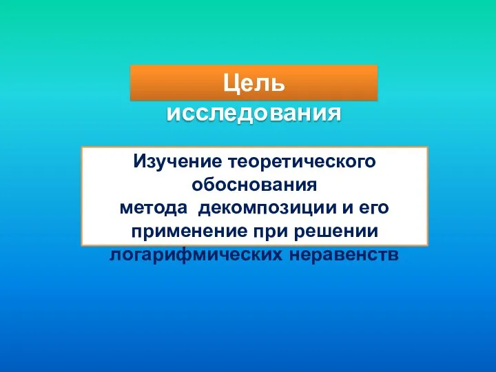 Цель исследования Изучение теоретического обоснования метода декомпозиции и его применение при решении логарифмических неравенств