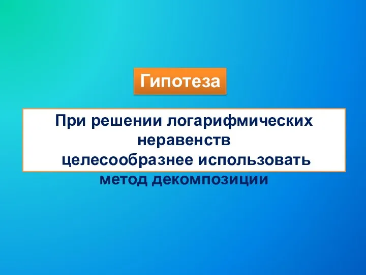 Гипотеза При решении логарифмических неравенств целесообразнее использовать метод декомпозиции