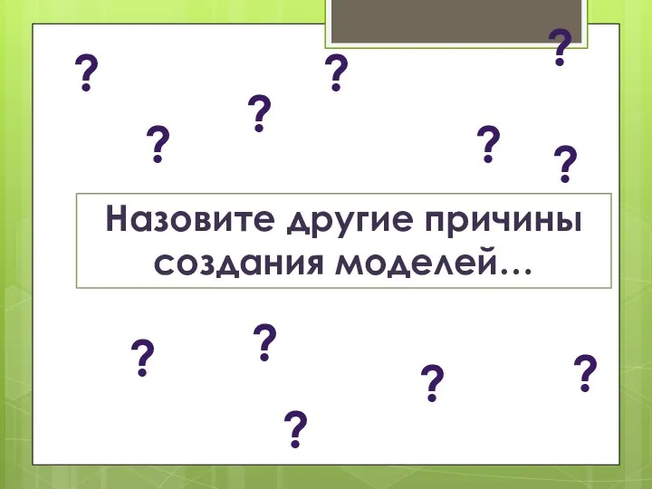 Назовите другие причины создания моделей… ? ? ? ? ? ? ?