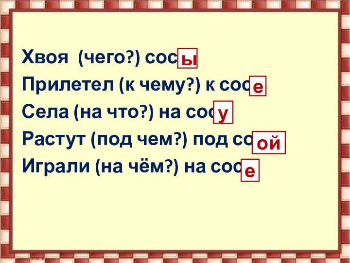 Хвоя (чего?) сосн Прилетел (к чему?) к сосн Села (на что?) на