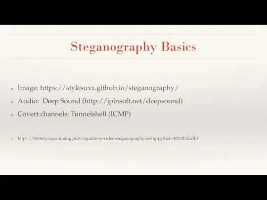 Steganography Basics Image: https://stylesuxx.github.io/steganography/ Audio: Deep Sound (http://jpinsoft.net/deepsound) Covert channels: Tunnelshell (ICMP) https://betterprogramming.pub/a-guide-to-video-steganography-using-python-4f010b32a5b7