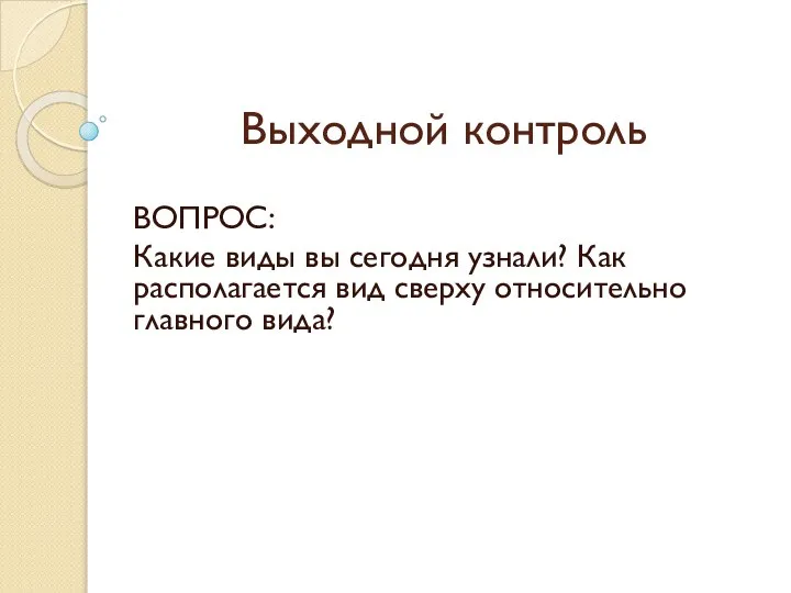 Выходной контроль ВОПРОС: Какие виды вы сегодня узнали? Как располагается вид сверху относительно главного вида?