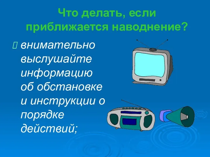 Что делать, если приближается наводнение? внимательно выслушайте информацию об обстановке и инструкции о порядке действий;