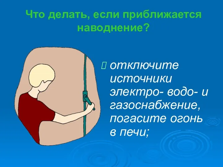 Что делать, если приближается наводнение? отключите источники электро- водо- и газоснабжение, погасите огонь в печи;